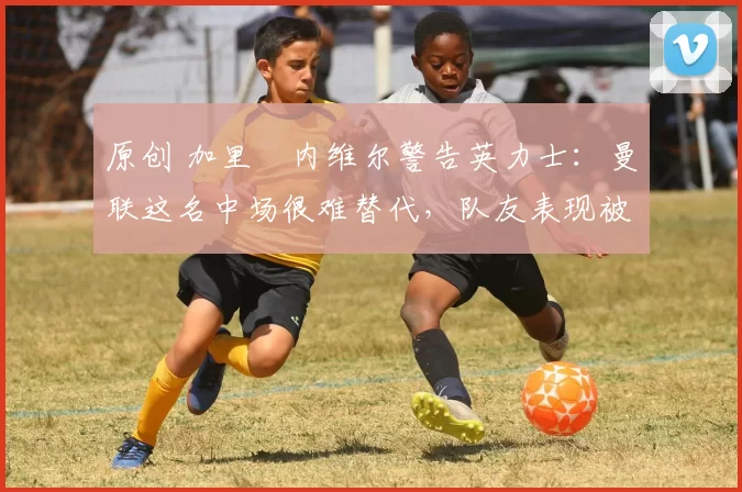 原创 加里・内维尔警告英力士：曼联这名中场很难替代，队友表现被赞 “离谱”