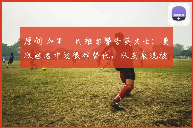 原创 加里・内维尔警告英力士：曼联这名中场很难替代，队友表现被赞 “离谱”