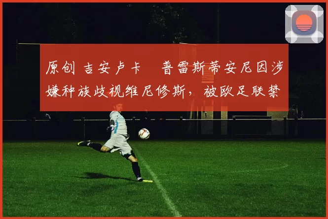 原创 吉安卢卡・普雷斯蒂安尼因涉嫌种族歧视维尼修斯，被欧足联禁赛