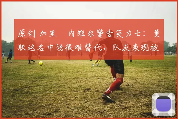 原创 加里・内维尔警告英力士：曼联这名中场很难替代，队友表现被赞 “离谱”