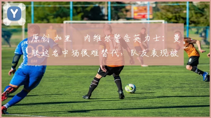 原创 加里・内维尔警告英力士：曼联这名中场很难替代，队友表现被赞 “离谱”