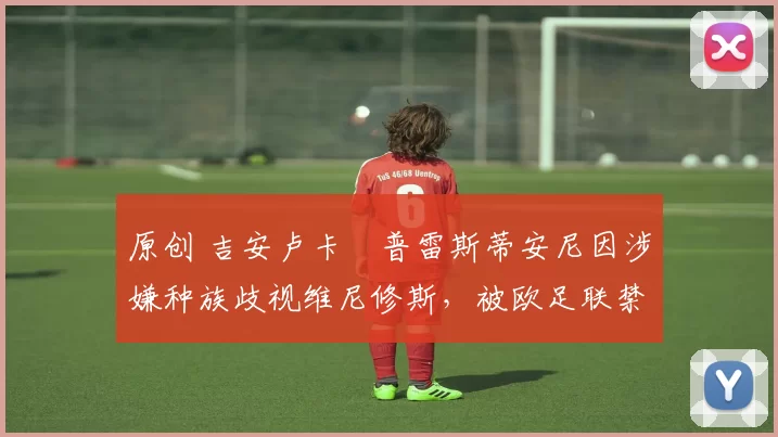 原创 吉安卢卡・普雷斯蒂安尼因涉嫌种族歧视维尼修斯,被欧足联禁赛