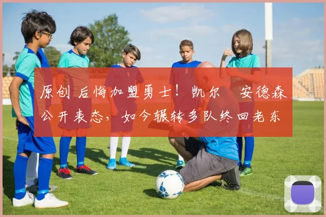 原创 后悔加盟勇士！凯尔・安德森公开表态，如今辗转多队终回老东家