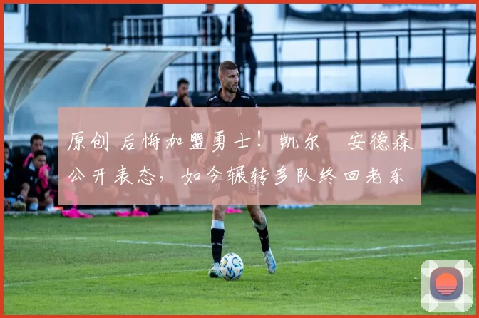 原创 后悔加盟勇士！凯尔・安德森公开表态，如今辗转多队终回老东家