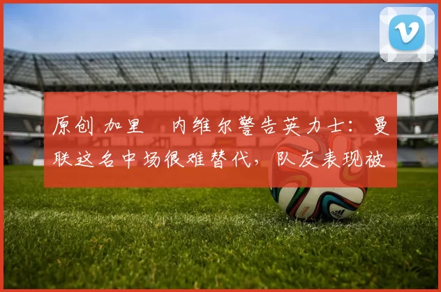 原创 加里・内维尔警告英力士:曼联这名中场很难替代,队友表现被赞 “离谱”