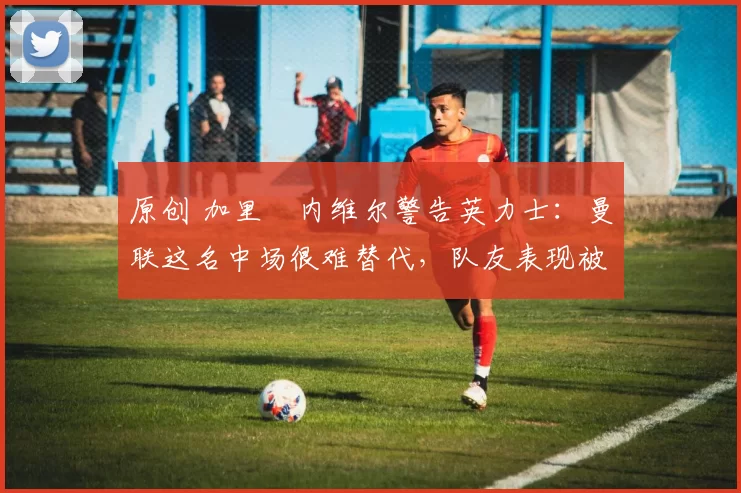 原创 加里・内维尔警告英力士：曼联这名中场很难替代，队友表现被赞 “离谱”