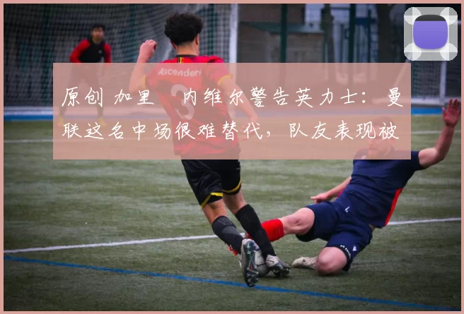 原创 加里・内维尔警告英力士：曼联这名中场很难替代，队友表现被赞 “离谱”