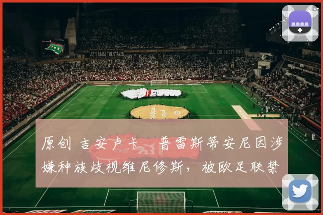 原创 吉安卢卡・普雷斯蒂安尼因涉嫌种族歧视维尼修斯，被欧足联禁赛