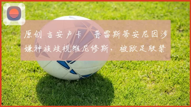 原创 吉安卢卡・普雷斯蒂安尼因涉嫌种族歧视维尼修斯，被欧足联禁赛