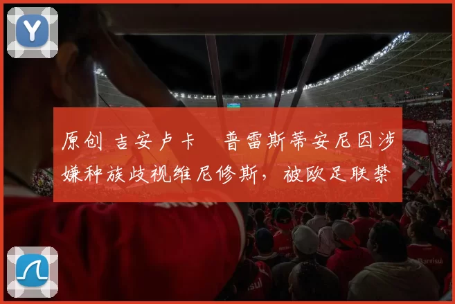 原创 吉安卢卡・普雷斯蒂安尼因涉嫌种族歧视维尼修斯，被欧足联禁赛