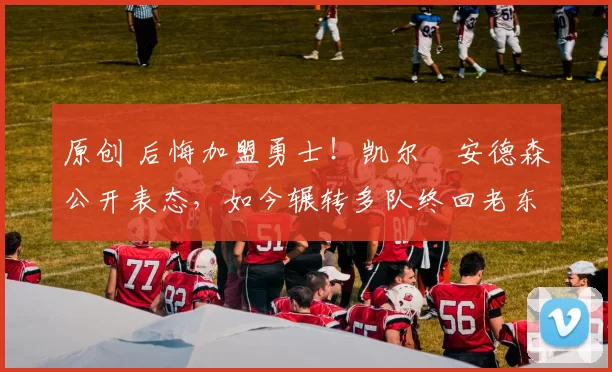 原创 后悔加盟勇士！凯尔・安德森公开表态，如今辗转多队终回老东家