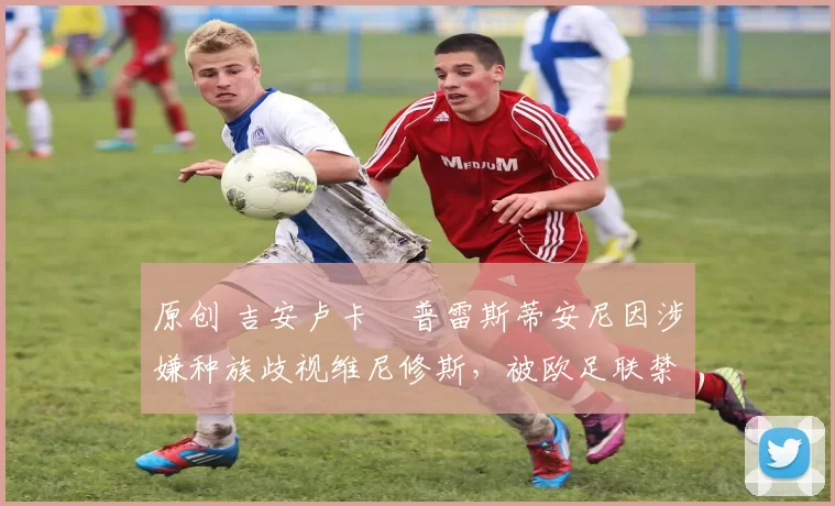 原创 吉安卢卡・普雷斯蒂安尼因涉嫌种族歧视维尼修斯,被欧足联禁赛