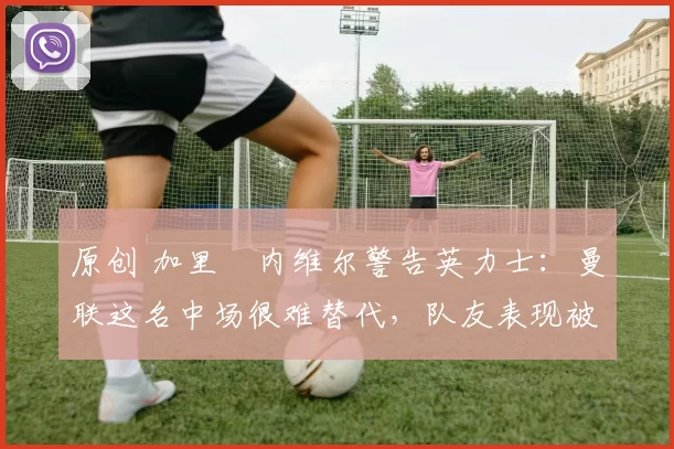 原创 加里・内维尔警告英力士：曼联这名中场很难替代，队友表现被赞 “离谱”