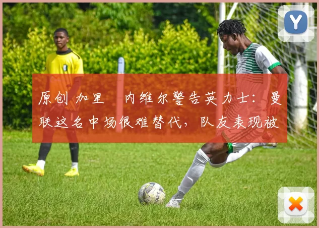 原创 加里・内维尔警告英力士：曼联这名中场很难替代，队友表现被赞 “离谱”