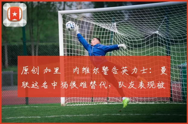 原创 加里・内维尔警告英力士：曼联这名中场很难替代，队友表现被赞 “离谱”