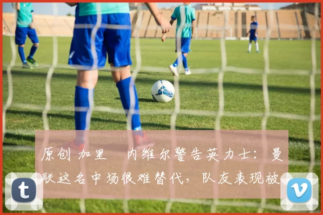 原创 加里・内维尔警告英力士:曼联这名中场很难替代,队友表现被赞 “离谱”