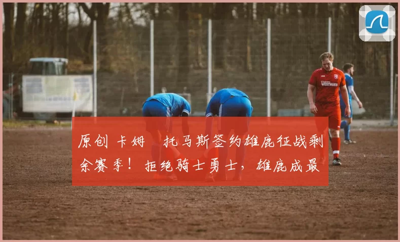 原创 卡姆・托马斯签约雄鹿征战剩余赛季!拒绝骑士勇士,雄鹿成最优选