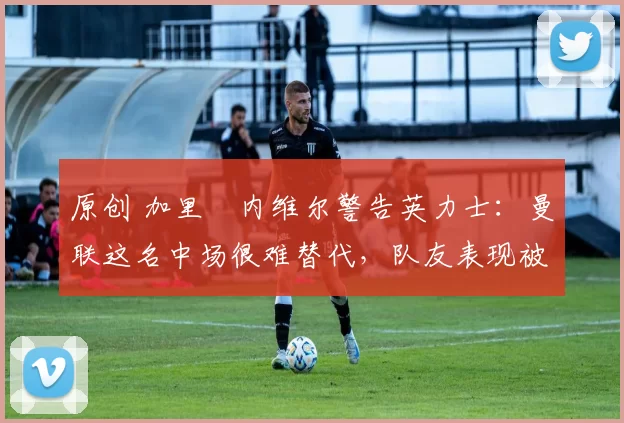 原创 加里・内维尔警告英力士:曼联这名中场很难替代,队友表现被赞 “离谱”