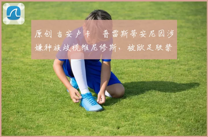 原创 吉安卢卡・普雷斯蒂安尼因涉嫌种族歧视维尼修斯，被欧足联禁赛