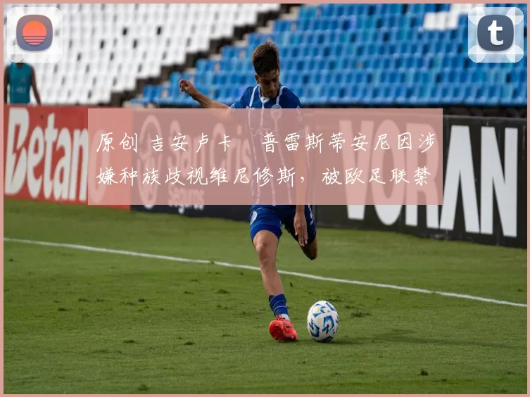 原创 吉安卢卡・普雷斯蒂安尼因涉嫌种族歧视维尼修斯,被欧足联禁赛