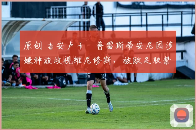 原创 吉安卢卡・普雷斯蒂安尼因涉嫌种族歧视维尼修斯，被欧足联禁赛