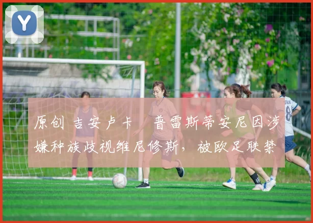 原创 吉安卢卡・普雷斯蒂安尼因涉嫌种族歧视维尼修斯，被欧足联禁赛