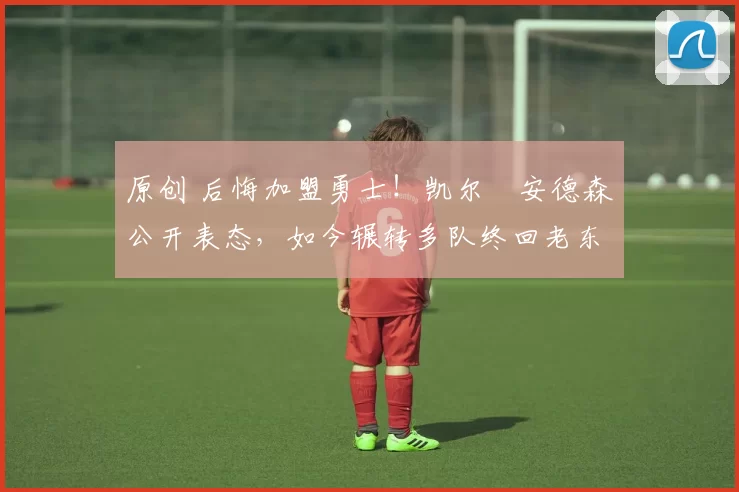 原创 后悔加盟勇士！凯尔・安德森公开表态，如今辗转多队终回老东家