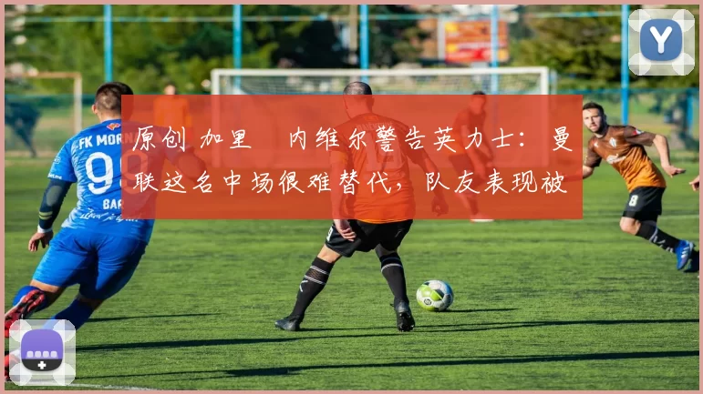 原创 加里・内维尔警告英力士：曼联这名中场很难替代，队友表现被赞 “离谱”