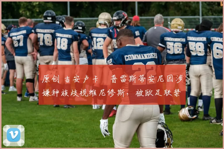 原创 吉安卢卡・普雷斯蒂安尼因涉嫌种族歧视维尼修斯，被欧足联禁赛