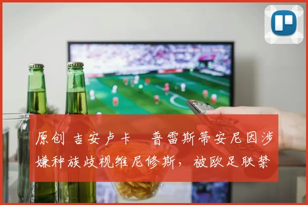 原创 吉安卢卡・普雷斯蒂安尼因涉嫌种族歧视维尼修斯,被欧足联禁赛