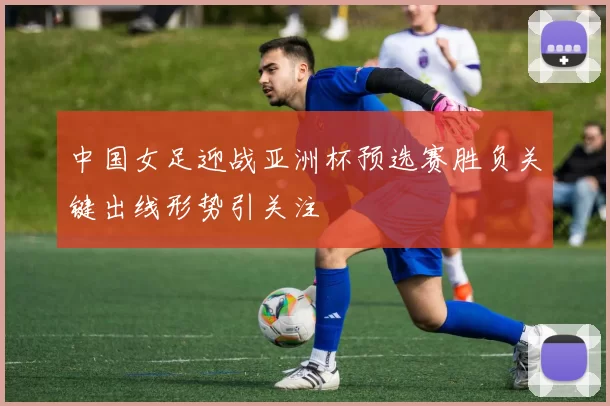 中国女足迎战亚洲杯预选赛胜负关键出线形势引关注