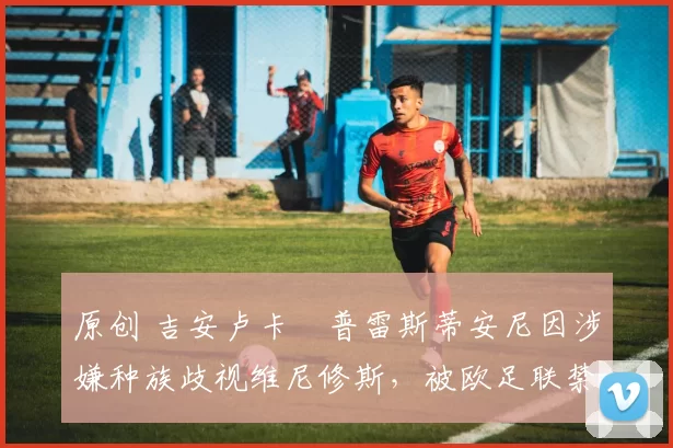 原创 吉安卢卡・普雷斯蒂安尼因涉嫌种族歧视维尼修斯，被欧足联禁赛