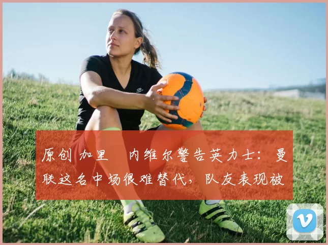 原创 加里・内维尔警告英力士：曼联这名中场很难替代，队友表现被赞 “离谱”