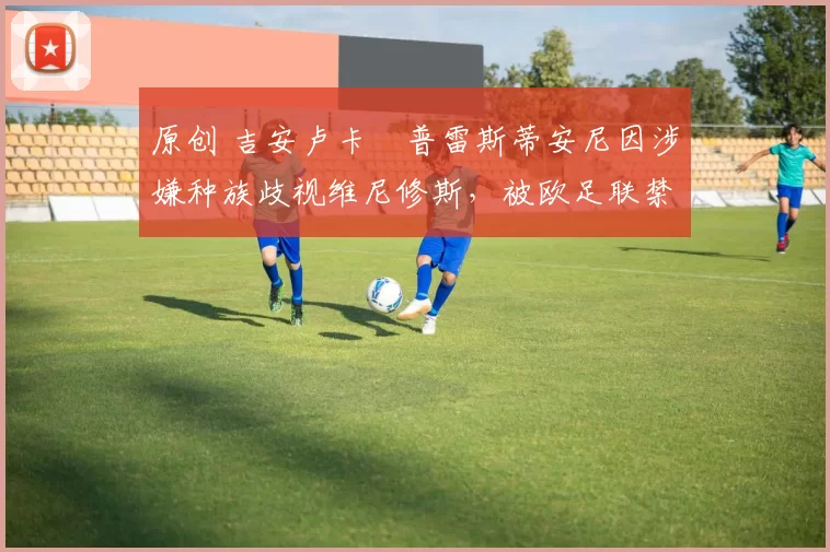 原创 吉安卢卡・普雷斯蒂安尼因涉嫌种族歧视维尼修斯，被欧足联禁赛