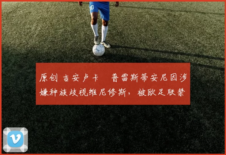 原创 吉安卢卡・普雷斯蒂安尼因涉嫌种族歧视维尼修斯,被欧足联禁赛