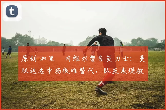 原创 加里・内维尔警告英力士：曼联这名中场很难替代，队友表现被赞 “离谱”