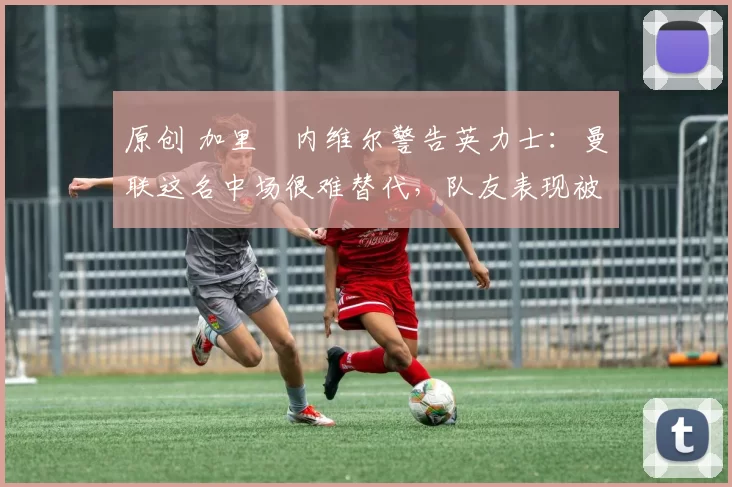 原创 加里・内维尔警告英力士:曼联这名中场很难替代,队友表现被赞 “离谱”