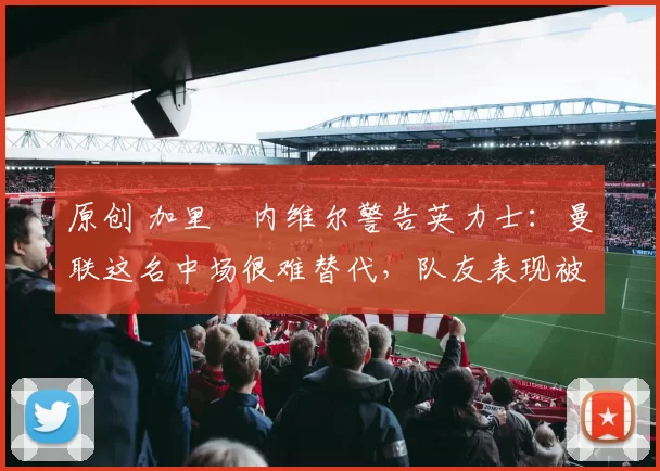 原创 加里・内维尔警告英力士：曼联这名中场很难替代，队友表现被赞 “离谱”