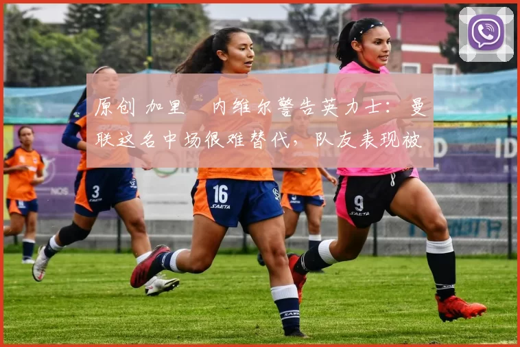 原创 加里・内维尔警告英力士：曼联这名中场很难替代，队友表现被赞 “离谱”