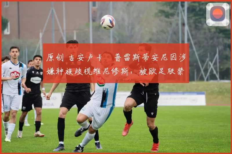 原创 吉安卢卡・普雷斯蒂安尼因涉嫌种族歧视维尼修斯,被欧足联禁赛