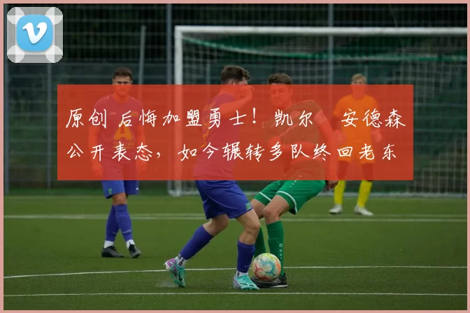 原创 后悔加盟勇士！凯尔・安德森公开表态，如今辗转多队终回老东家