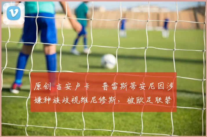 原创 吉安卢卡・普雷斯蒂安尼因涉嫌种族歧视维尼修斯，被欧足联禁赛