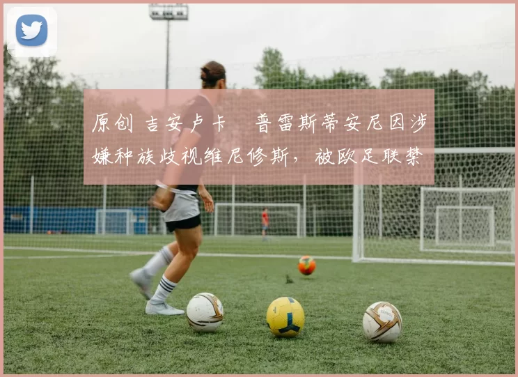 原创 吉安卢卡・普雷斯蒂安尼因涉嫌种族歧视维尼修斯，被欧足联禁赛