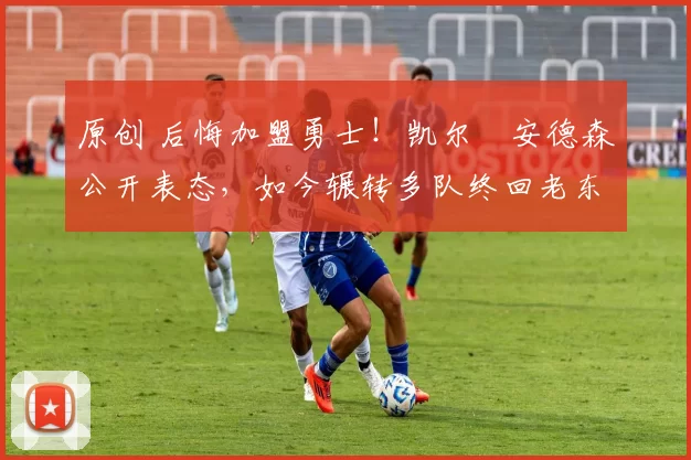 原创 后悔加盟勇士！凯尔・安德森公开表态，如今辗转多队终回老东家