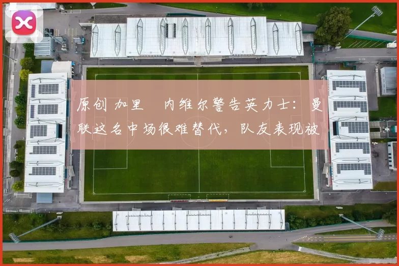 原创 加里・内维尔警告英力士:曼联这名中场很难替代,队友表现被赞 “离谱”