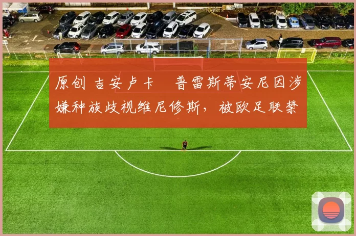 原创 吉安卢卡・普雷斯蒂安尼因涉嫌种族歧视维尼修斯,被欧足联禁赛