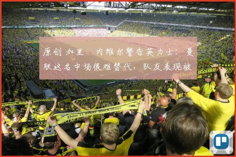 原创 加里・内维尔警告英力士：曼联这名中场很难替代，队友表现被赞 “离谱”