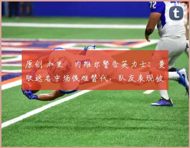 原创 加里・内维尔警告英力士：曼联这名中场很难替代，队友表现被赞 “离谱”