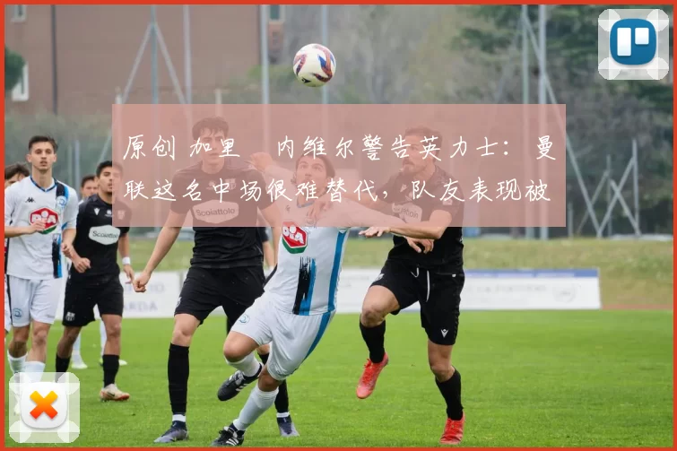 原创 加里・内维尔警告英力士：曼联这名中场很难替代，队友表现被赞 “离谱”