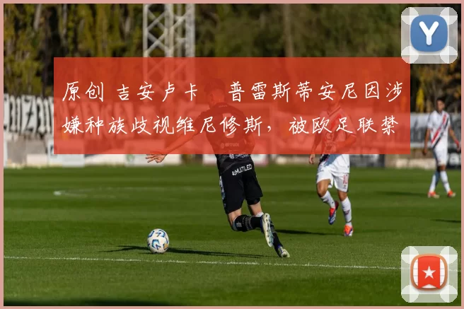 原创 吉安卢卡・普雷斯蒂安尼因涉嫌种族歧视维尼修斯,被欧足联禁赛